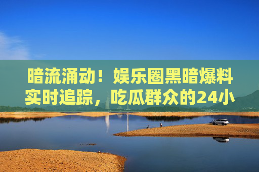 暗流涌动！娱乐圈黑暗爆料实时追踪，吃瓜群众的24小时狂欢与反思，暗流涌动！娱乐圈黑暗爆料24小时实时追踪，吃瓜狂欢与反思