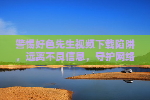 警惕好色先生视频下载陷阱，远离不良信息，守护网络安全与身心健康，警惕好色先生视频下载陷阱，远离不良信息守护身心健康