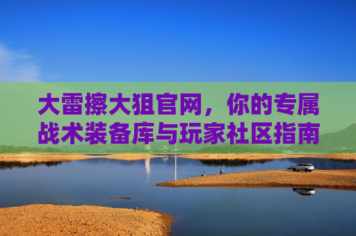 大雷擦大狙官网，你的专属战术装备库与玩家社区指南，大雷擦大狙官网，专属战术装备库与玩家社区指南