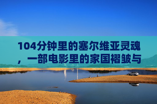 104分钟里的塞尔维亚灵魂,一部电影里的家国褶皱与人间温度,塞尔维亚灵魂,家国褶皱与人间温度