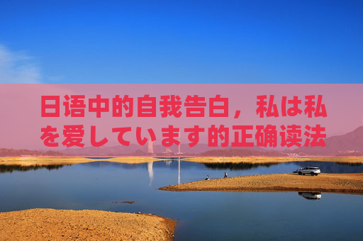 日语中的自我告白，私は私を爱しています的正确读法与深意，日语自我告白私は私を爱しています，正确读法与深意解析