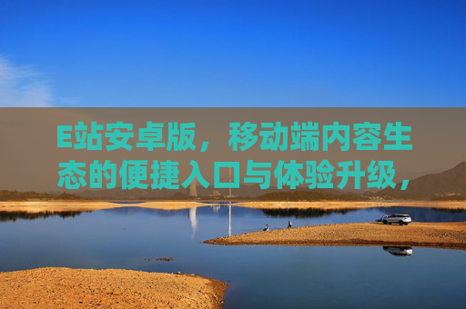 E站安卓版，移动端内容生态的便捷入口与体验升级，E站安卓版，移动端内容生态的便捷入口与体验升级