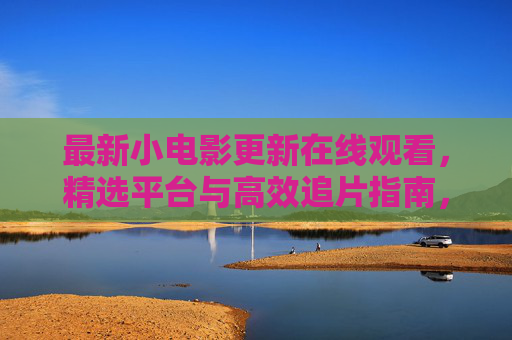 最新小电影更新在线观看，精选平台与高效追片指南，最新小电影在线观看，精选平台与高效追片指南