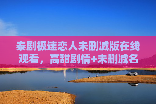 泰剧极速恋人未删减版在线观看，高甜剧情+未删减名场面，一键解锁泰式浪漫，泰剧极速恋人未删减版，高甜名场面解锁泰式浪漫
