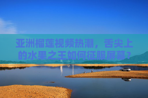 亚洲榴莲视频热潮，舌尖上的水果之王如何征服屏幕？亚洲榴莲视频热潮，水果之王如何征服屏幕？