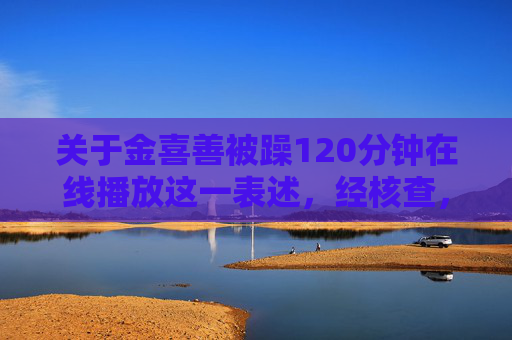 关于金喜善被躁120分钟在线播放这一表述，经核查，该内容属于不实信息，涉嫌对公众人物的恶意诽谤和造谣。金喜善作为韩国知名演员，一直以积极正面的公众形象活跃在演艺圈，其个人名誉和合法权益受法律保护，金喜善被躁120分钟在线播放系不实信息，涉嫌恶意诽谤