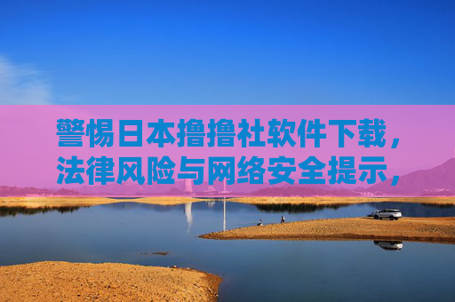 警惕日本撸撸社软件下载，法律风险与网络安全提示，警惕日本撸撸社软件下载，法律风险与网络安全提示