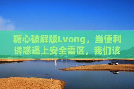 糖心破解版Lvong，当便利诱惑遇上安全雷区，我们该如何选择？糖心Lvong破解版，便利诱惑与安全雷区的选择之问