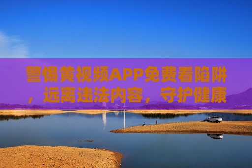 警惕黄视频APP免费看陷阱，远离违法内容，守护健康网络生活，警惕黄视频APP免费陷阱，守护健康网络生活
