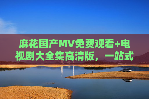 麻花国产MV免费观看+电视剧大全集高清版，一站式追剧看MV攻略，麻花一站式追剧看MV攻略，国产MV免费观看+电视剧大全集高清版