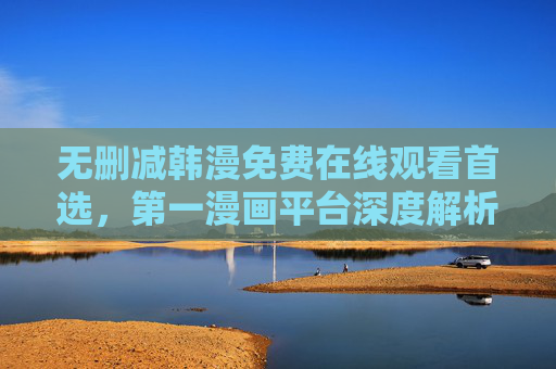 无删减韩漫免费在线观看首选,第一漫画平台深度解析,无删减韩漫免费首选,第一漫画平台深度解析