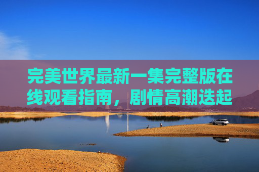 完美世界最新一集完整版在线观看指南，剧情高潮迭起，正版渠道看不停，完美世界最新一集完整版在线观看指南，正版渠道畅享剧情高潮