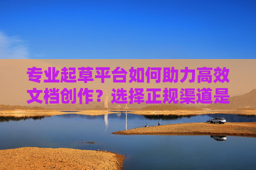 专业起草平台如何助力高效文档创作？选择正规渠道是关键