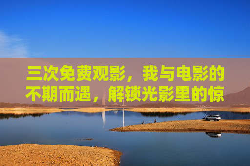 三次免费观影，我与电影的不期而遇，解锁光影里的惊喜时刻，三次免费观影，我与光影的惊喜邂逅