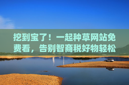 挖到宝了！一起种草网站免费看，告别智商税好物轻松get！免费种草网站告别智商税，轻松get宝藏好物！