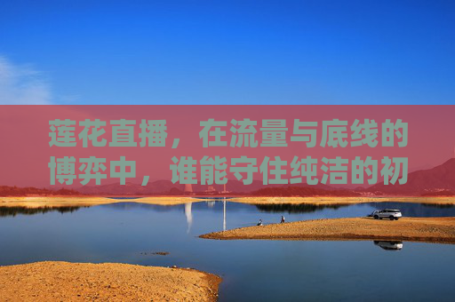 莲花直播，在流量与底线的博弈中，谁能守住纯洁的初心？莲花直播，流量与底线的博弈，初心何守？