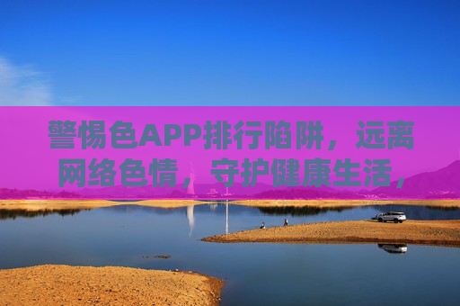警惕色APP排行陷阱，远离网络色情，守护健康生活，警惕色APP排行陷阱，守护健康生活