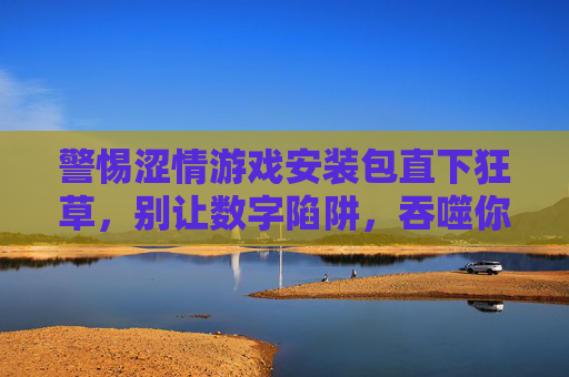 警惕涩情游戏安装包直下狂草，别让数字陷阱，吞噬你的生活与未来，警惕涩情游戏安装包陷阱，别让数字深渊吞噬你的未来