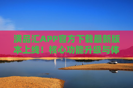 潢品汇APP官方下载最新版本上线！核心功能升级与体验优化全解析，潢品汇APP最新版本上线，核心功能升级与体验优化全解析