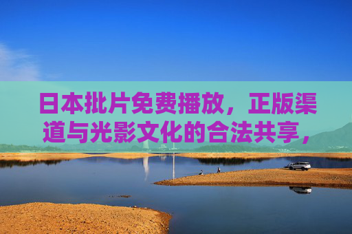 日本批片免费播放，正版渠道与光影文化的合法共享，日本批片正版免费播放，光影文化的合法共享