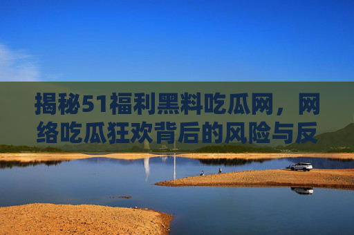 揭秘51福利黑料吃瓜网，网络吃瓜狂欢背后的风险与反思