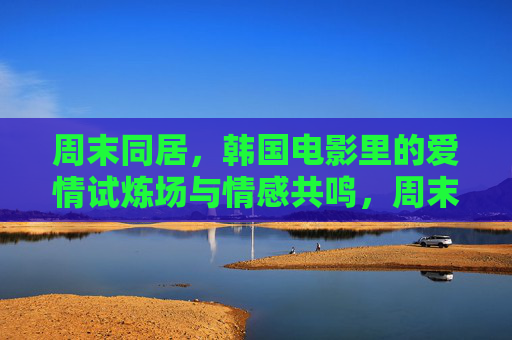周末同居，韩国电影里的爱情试炼场与情感共鸣，周末同居，韩国电影的爱情试炼场与情感共鸣