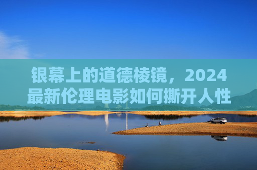 银幕上的道德棱镜，2024最新伦理电影如何撕开人性的褶皱