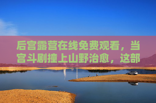 后宫露营在线免费观看，当宫斗剧撞上山野治愈，这部反套路作品凭什么出圈？