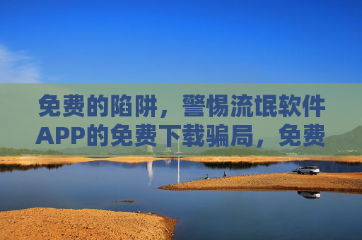 免费的陷阱，警惕流氓软件APP的免费下载骗局，免费陷阱，警惕流氓软件APP下载骗局