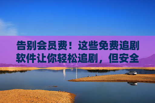 告别会员费！这些免费追剧软件让你轻松追剧，但安全使用要注意，告别会员费！免费追剧软件安全使用要注意