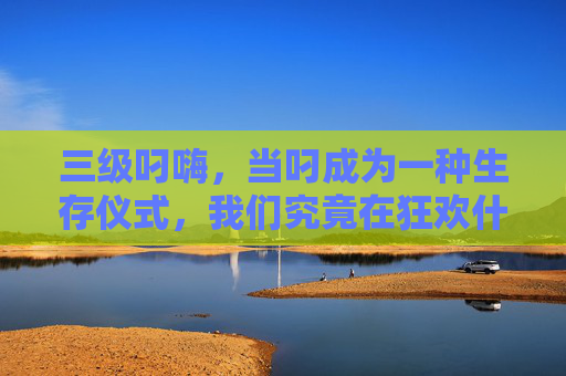 三级叼嗨，当叼成为一种生存仪式，我们究竟在狂欢什么？当叼成为生存仪式，我们在狂欢什么？