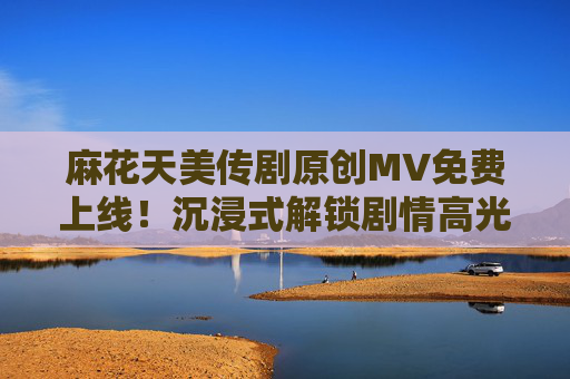 麻花天美传剧原创MV免费上线！沉浸式解锁剧情高光时刻，麻花天美传剧原创MV上线，沉浸式解锁剧情高光时刻
