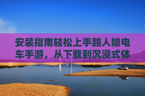 安装指南轻松上手路人娘电车手游，从下载到沉浸式体验全攻略，轻松上手路人娘电车手游，安装到沉浸式体验全攻略
