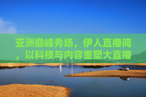 亚洲巅峰秀场，伊人直播间，以科技与内容重塑大直播时代，亚洲巅峰秀场伊人直播间，科技与内容重塑大直播时代