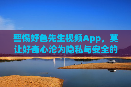 警惕好色先生视频App，莫让好奇心沦为隐私与安全的陷阱，警惕好色先生视频App，好奇心沦为隐私安全陷阱