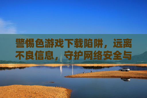 警惕色游戏下载陷阱，远离不良信息，守护网络安全与身心健康，警惕色游戏下载陷阱，守护网络安全与身心健康