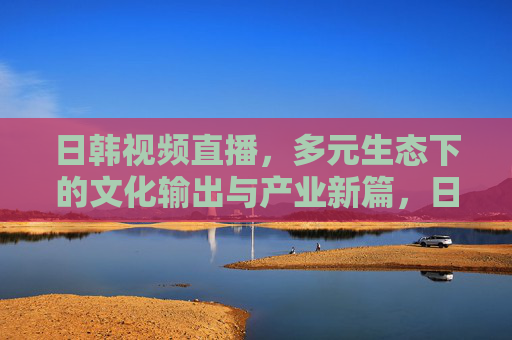 日韩视频直播，多元生态下的文化输出与产业新篇，日韩视频直播，多元生态下的文化输出与产业新篇