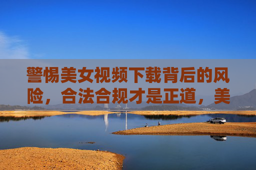 警惕美女视频下载背后的风险，合法合规才是正道，美女视频下载暗藏风险，合法合规才是正道