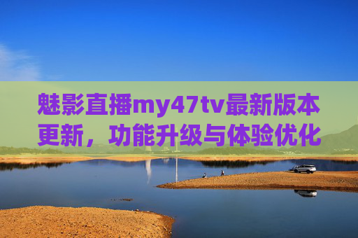 魅影直播my47tv最新版本更新，功能升级与体验优化全解析，魅影直播my47tv最新版本更新，功能升级与体验优化全解析