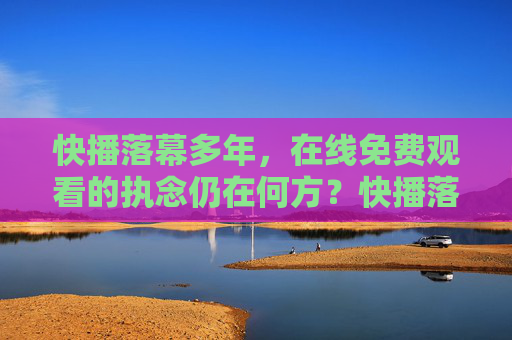 快播落幕多年，在线免费观看的执念仍在何方？快播落幕，免费在线执念犹在？