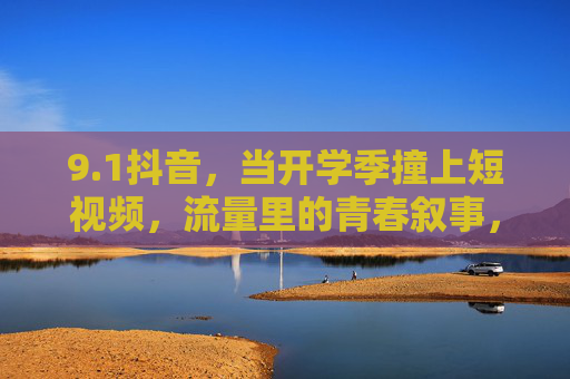 9.1抖音，当开学季撞上短视频，流量里的青春叙事，开学季撞上短视频，流量里的青春叙事