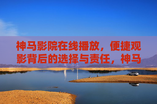 神马影院在线播放，便捷观影背后的选择与责任，神马影院，便捷观影背后的选择与责任