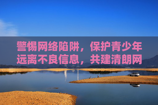 警惕网络陷阱，保护青少年远离不良信息，共建清朗网络空间，警惕网络陷阱 守护青少年共建清朗空间