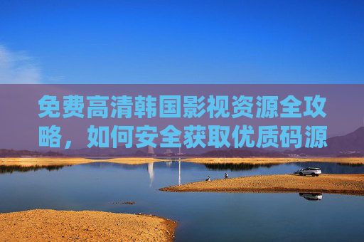 免费高清韩国影视资源全攻略，如何安全获取优质码源？免费高清韩国影视资源安全获取攻略
