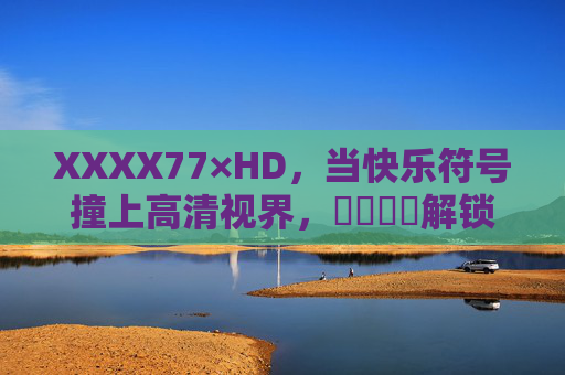 XXXX77×HD，当快乐符号撞上高清视界，馃崋馃崋解锁沉浸式体验，快乐符号撞高清视界，沉浸式体验