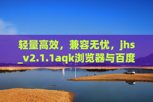 轻量高效，兼容无忧，jhs_v2.1.1aqk浏览器与百度服务的完美适配，jhs_v2.1.1aqk浏览器，轻量高效兼容，完美适配百度服务