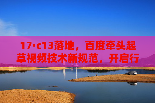 17·c13落地，百度牵头起草视频技术新规范，开启行业高质量时代，百度牵头视频技术新规范 17·c13落地开启高质量时代