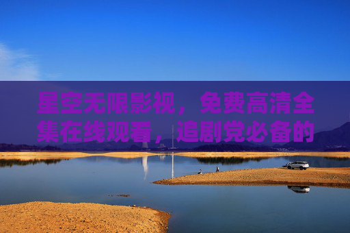 星空无限影视，免费高清全集在线观看，追剧党必备的观影天堂