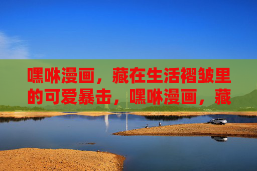 嘿咻漫画，藏在生活褶皱里的可爱暴击，嘿咻漫画，藏在生活褶皱里的可爱暴击