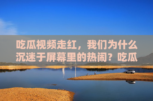 吃瓜视频走红，我们为什么沉迷于屏幕里的热闹？吃瓜视频走红，我们为何沉迷屏幕里的热闹？